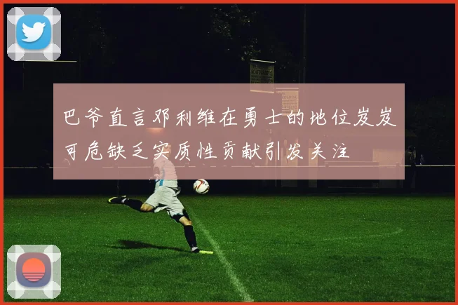 巴爷直言邓利维在勇士的地位岌岌可危缺乏实质性贡献引发关注