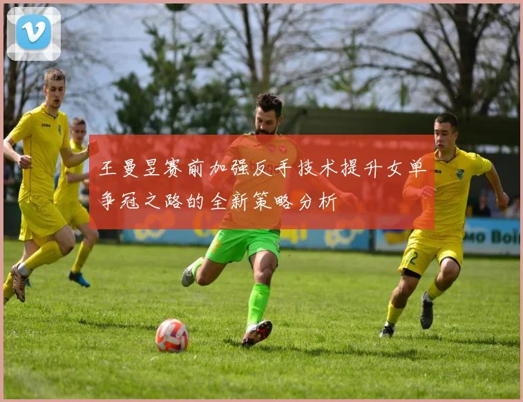 王曼昱赛前加强反手技术提升女单争冠之路的全新策略分析