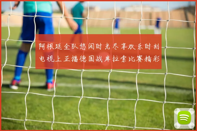 阿根廷全队悠闲时光尽享欢乐时刻电视上正播德国战库拉索比赛精彩瞬间