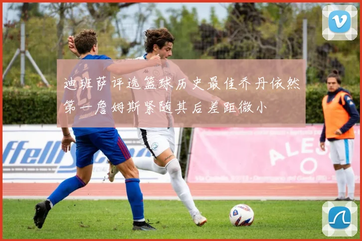迪班萨评选篮球历史最佳乔丹依然第一詹姆斯紧随其后差距微小
