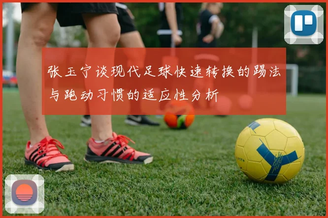 张玉宁谈现代足球快速转换的踢法与跑动习惯的适应性分析