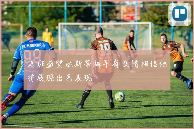 库班盛赞达斯蒂梅早有交情相信他将展现出色表现
