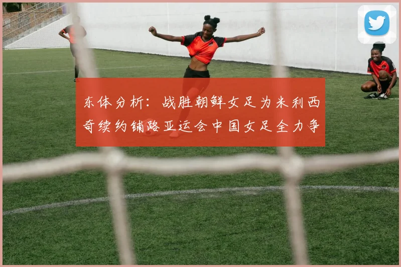 东体分析：战胜朝鲜女足为米利西奇续约铺路亚运会中国女足全力争金