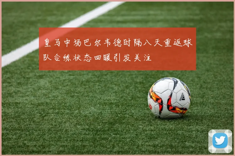 皇马中场巴尔韦德时隔八天重返球队合练状态回暖引发关注