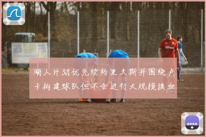湖人计划优先续约里夫斯并围绕卢卡构建球队但不会进行大规模换血