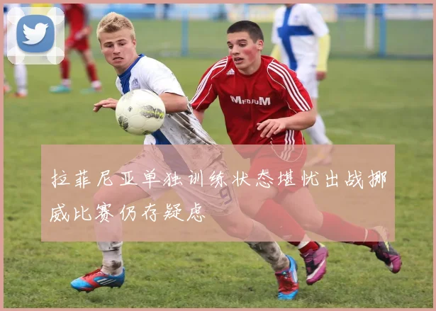 拉菲尼亚单独训练状态堪忧出战挪威比赛仍存疑虑