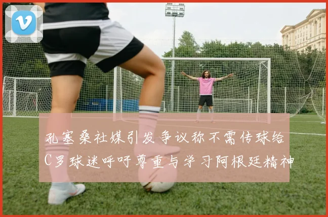 孔塞桑社媒引发争议称不需传球给C罗球迷呼吁尊重与学习阿根廷精神