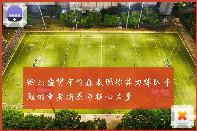 徐杰盛赞布伦森表现称其为球队夺冠的重要拼图与核心力量
