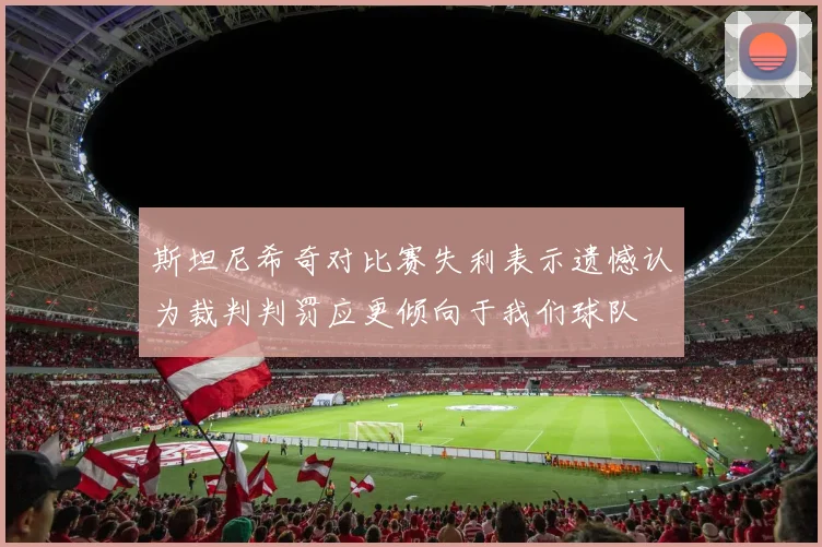 斯坦尼希奇对比赛失利表示遗憾认为裁判判罚应更倾向于我们球队